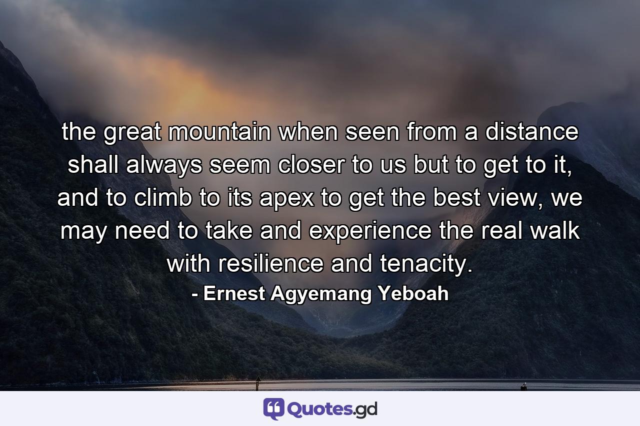 the great mountain when seen from a distance shall always seem closer to us but to get to it, and to climb to its apex to get the best view, we may need to take and experience the real walk with resilience and tenacity. - Quote by Ernest Agyemang Yeboah