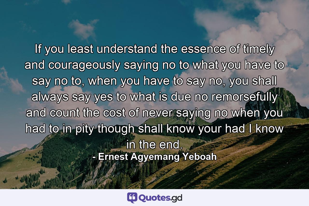 If you least understand the essence of timely and courageously saying no to what you have to say no to, when you have to say no, you shall always say yes to what is due no remorsefully and count the cost of never saying no when you had to in pity though shall know your had I know in the end. - Quote by Ernest Agyemang Yeboah