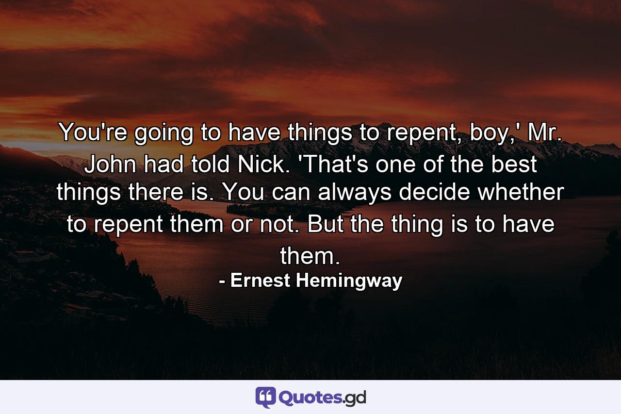 You're going to have things to repent, boy,' Mr. John had told Nick. 'That's one of the best things there is. You can always decide whether to repent them or not. But the thing is to have them. - Quote by Ernest Hemingway