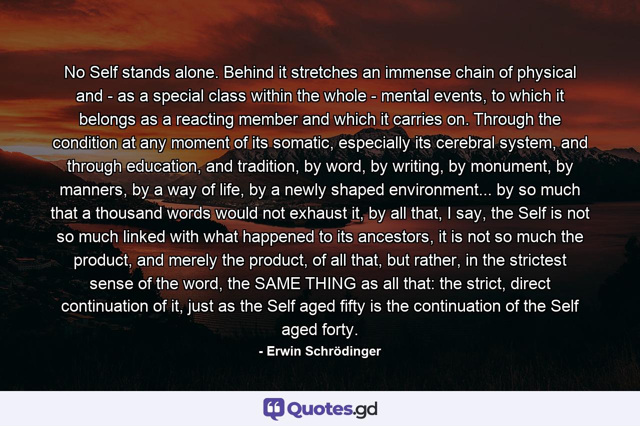 No Self stands alone. Behind it stretches an immense chain of physical and - as a special class within the whole - mental events, to which it belongs as a reacting member and which it carries on. Through the condition at any moment of its somatic, especially its cerebral system, and through education, and tradition, by word, by writing, by monument, by manners, by a way of life, by a newly shaped environment... by so much that a thousand words would not exhaust it, by all that, I say, the Self is not so much linked with what happened to its ancestors, it is not so much the product, and merely the product, of all that, but rather, in the strictest sense of the word, the SAME THING as all that: the strict, direct continuation of it, just as the Self aged fifty is the continuation of the Self aged forty. - Quote by Erwin Schrödinger