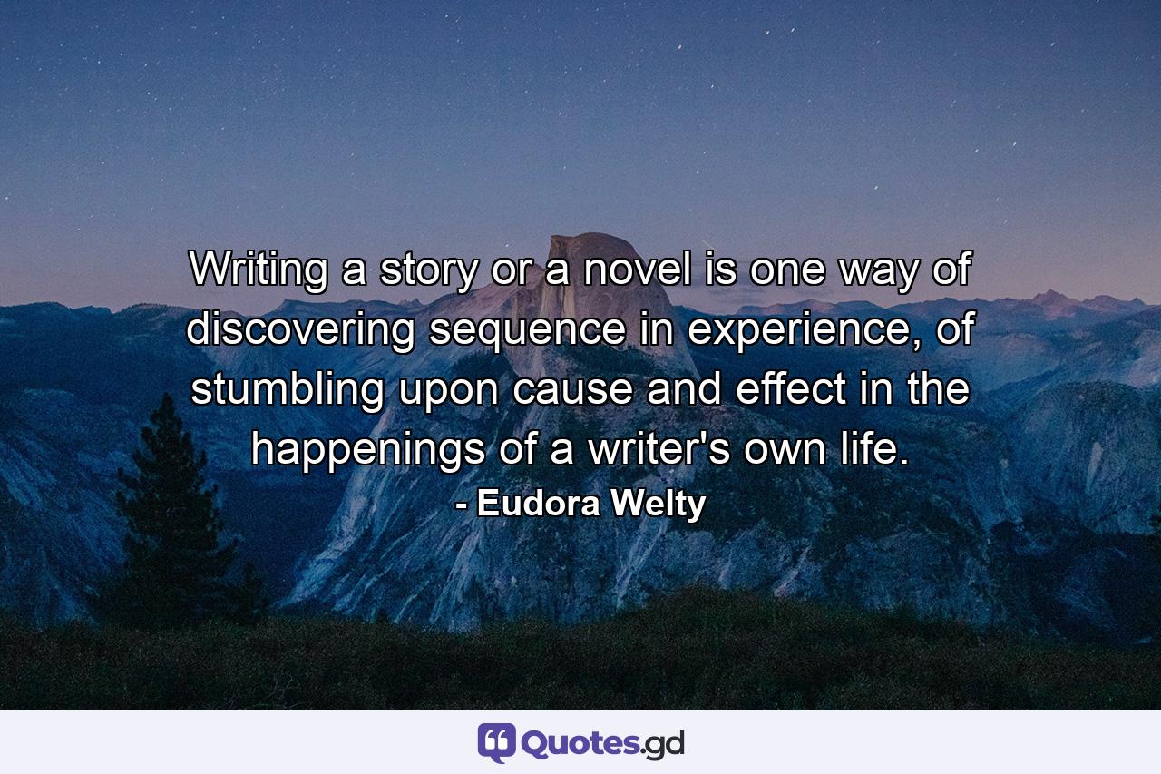 Writing a story or a novel is one way of discovering sequence in experience, of stumbling upon cause and effect in the happenings of a writer's own life. - Quote by Eudora Welty