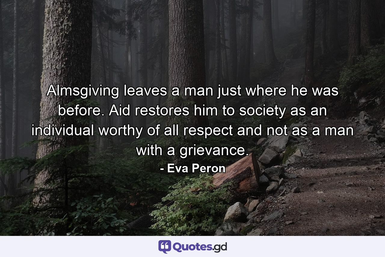 Almsgiving leaves a man just where he was before. Aid restores him to society as an individual worthy of all respect and not as a man with a grievance. - Quote by Eva Peron