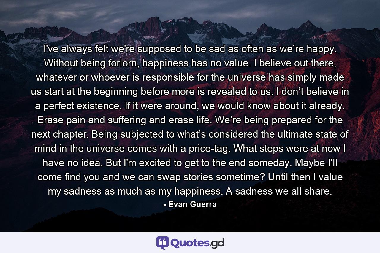 I've always felt we're supposed to be sad as often as we’re happy. Without being forlorn, happiness has no value. I believe out there, whatever or whoever is responsible for the universe has simply made us start at the beginning before more is revealed to us. I don’t believe in a perfect existence. If it were around, we would know about it already. Erase pain and suffering and erase life. We’re being prepared for the next chapter. Being subjected to what’s considered the ultimate state of mind in the universe comes with a price-tag. What steps were at now I have no idea. But I'm excited to get to the end someday. Maybe I’ll come find you and we can swap stories sometime? Until then I value my sadness as much as my happiness. A sadness we all share. - Quote by Evan Guerra