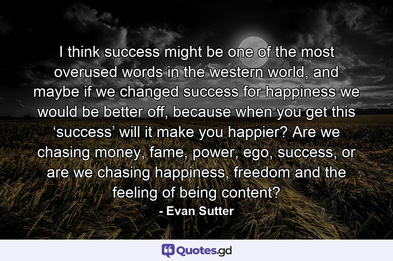 I think success might be one of the most overused words in the western world, and maybe if we changed success for happiness we would be better off, because when you get this ‘success’ will it make you happier? Are we chasing money, fame, power, ego, success, or are we chasing happiness, freedom and the feeling of being content? - Quote by Evan Sutter