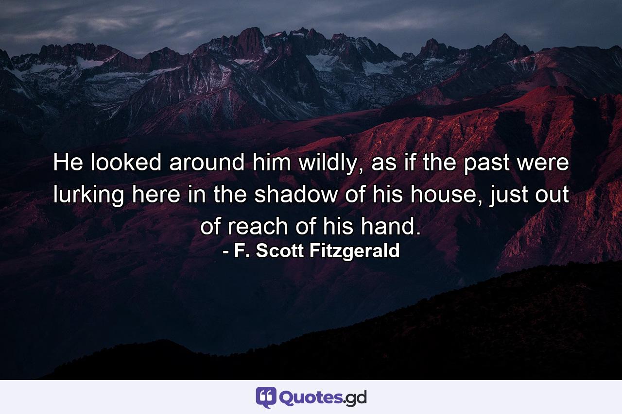 He looked around him wildly, as if the past were lurking here in the shadow of his house, just out of reach of his hand. - Quote by F. Scott Fitzgerald