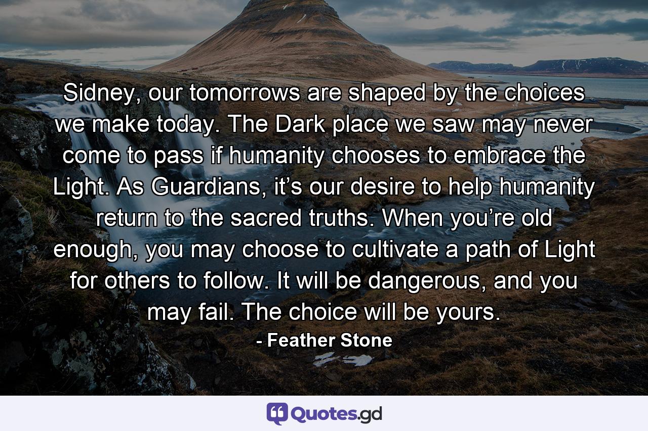 Sidney, our tomorrows are shaped by the choices we make today. The Dark place we saw may never come to pass if humanity chooses to embrace the Light. As Guardians, it’s our desire to help humanity return to the sacred truths. When you’re old enough, you may choose to cultivate a path of Light for others to follow. It will be dangerous, and you may fail. The choice will be yours. - Quote by Feather Stone