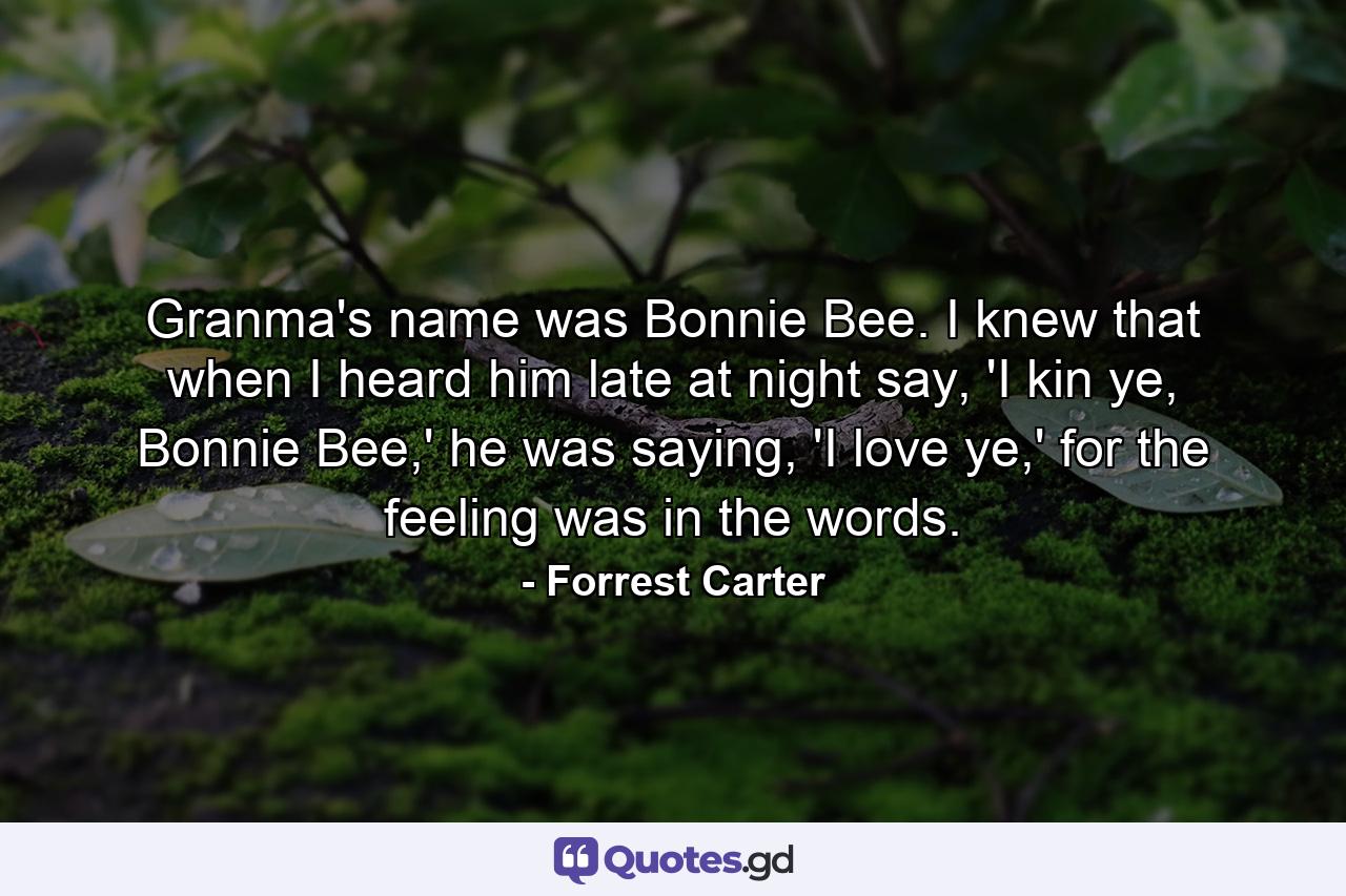 Granma's name was Bonnie Bee. I knew that when I heard him late at night say, 'I kin ye, Bonnie Bee,' he was saying, 'I love ye,' for the feeling was in the words. - Quote by Forrest Carter