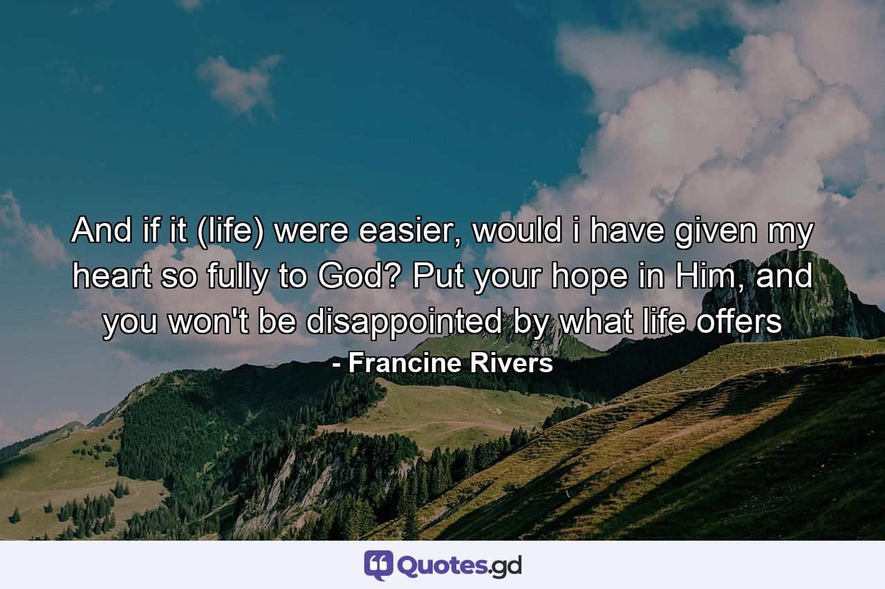 And if it (life) were easier, would i have given my heart so fully to God? Put your hope in Him, and you won't be disappointed by what life offers - Quote by Francine Rivers