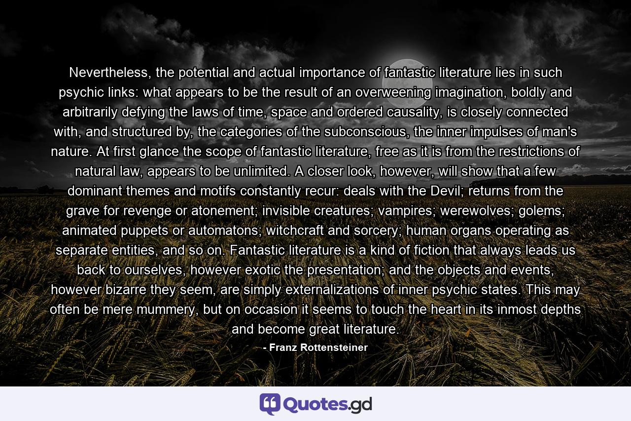 Nevertheless, the potential and actual importance of fantastic literature lies in such psychic links: what appears to be the result of an overweening imagination, boldly and arbitrarily defying the laws of time, space and ordered causality, is closely connected with, and structured by, the categories of the subconscious, the inner impulses of man's nature. At first glance the scope of fantastic literature, free as it is from the restrictions of natural law, appears to be unlimited. A closer look, however, will show that a few dominant themes and motifs constantly recur: deals with the Devil; returns from the grave for revenge or atonement; invisible creatures; vampires; werewolves; golems; animated puppets or automatons; witchcraft and sorcery; human organs operating as separate entities, and so on. Fantastic literature is a kind of fiction that always leads us back to ourselves, however exotic the presentation; and the objects and events, however bizarre they seem, are simply externalizations of inner psychic states. This may often be mere mummery, but on occasion it seems to touch the heart in its inmost depths and become great literature. - Quote by Franz Rottensteiner