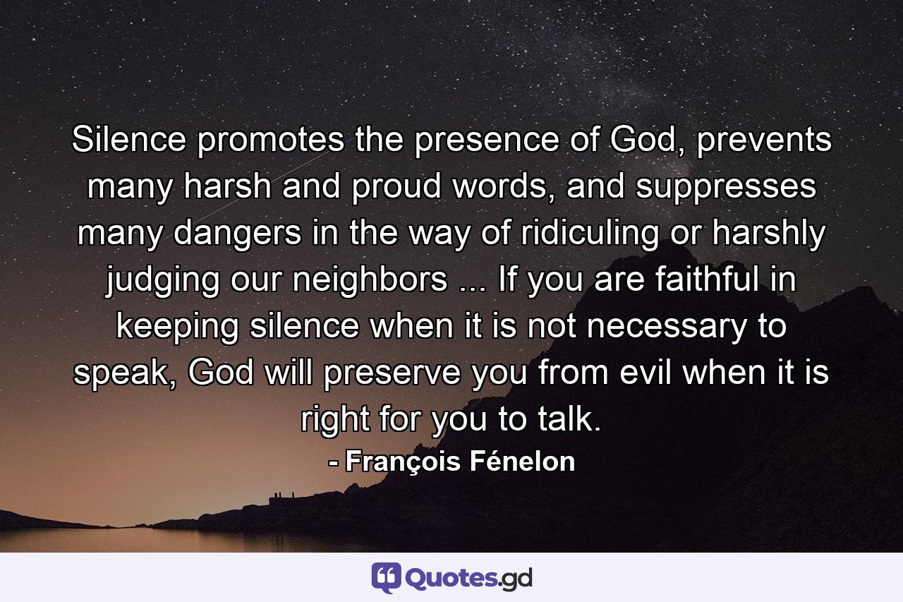 Silence promotes the presence of God, prevents many harsh and proud words, and suppresses many dangers in the way of ridiculing or harshly judging our neighbors ... If you are faithful in keeping silence when it is not necessary to speak, God will preserve you from evil when it is right for you to talk. - Quote by François Fénelon