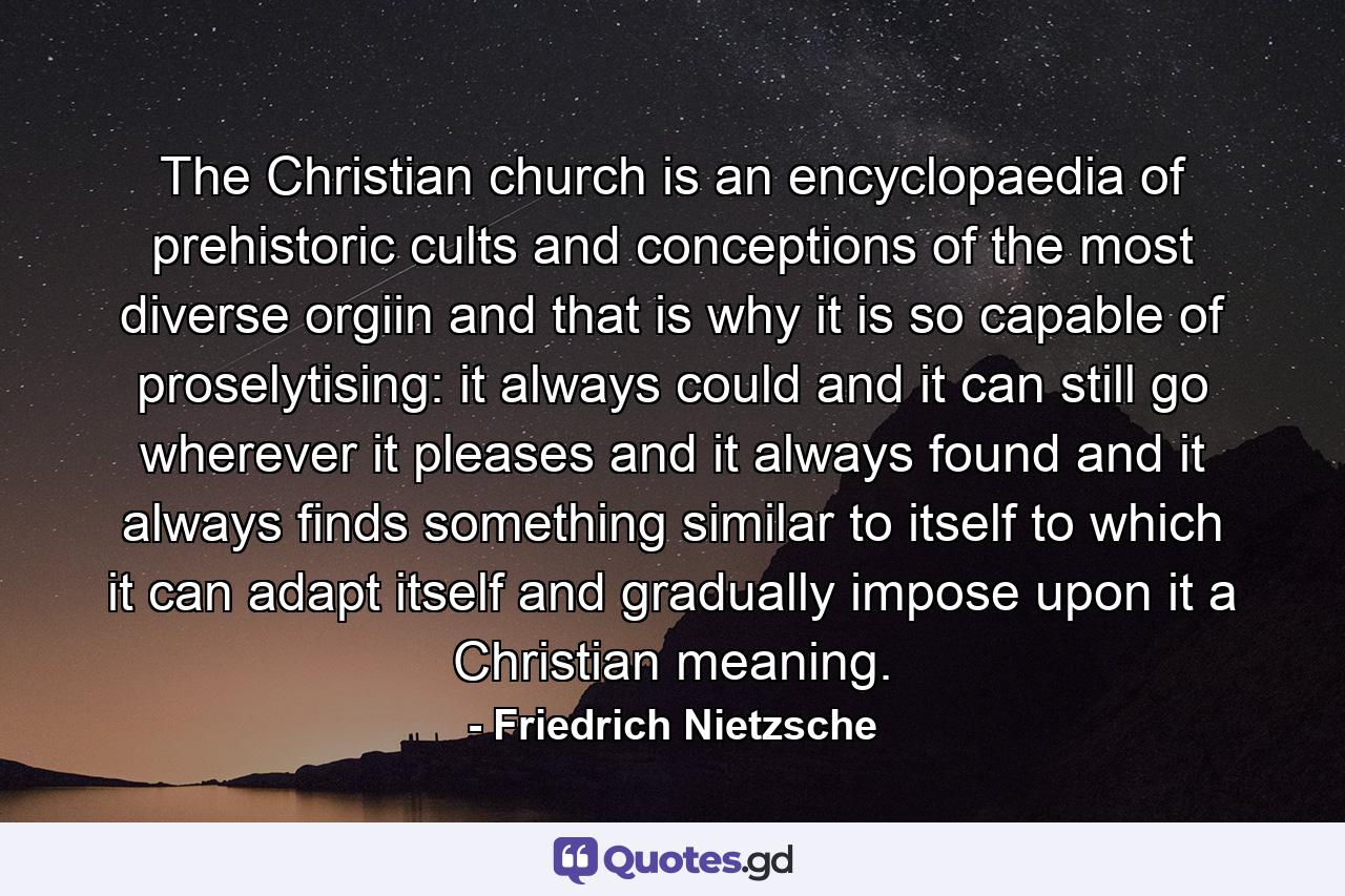 The Christian church is an encyclopaedia of prehistoric cults and conceptions of the most diverse orgiin and that is why it is so capable of proselytising: it always could and it can still go wherever it pleases and it always found and it always finds something similar to itself to which it can adapt itself and gradually impose upon it a Christian meaning. - Quote by Friedrich Nietzsche