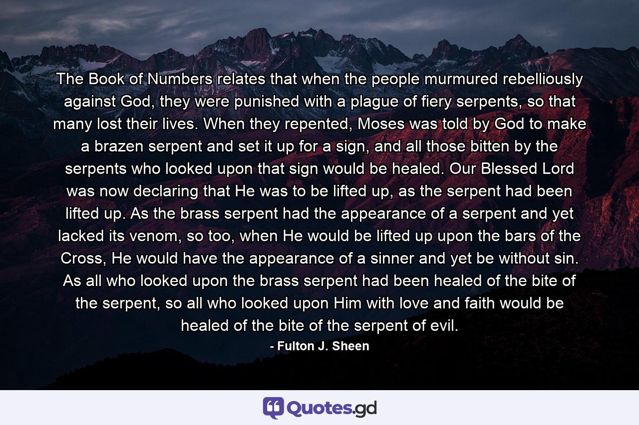 The Book of Numbers relates that when the people murmured rebelliously against God, they were punished with a plague of fiery serpents, so that many lost their lives. When they repented, Moses was told by God to make a brazen serpent and set it up for a sign, and all those bitten by the serpents who looked upon that sign would be healed. Our Blessed Lord was now declaring that He was to be lifted up, as the serpent had been lifted up. As the brass serpent had the appearance of a serpent and yet lacked its venom, so too, when He would be lifted up upon the bars of the Cross, He would have the appearance of a sinner and yet be without sin. As all who looked upon the brass serpent had been healed of the bite of the serpent, so all who looked upon Him with love and faith would be healed of the bite of the serpent of evil. - Quote by Fulton J. Sheen