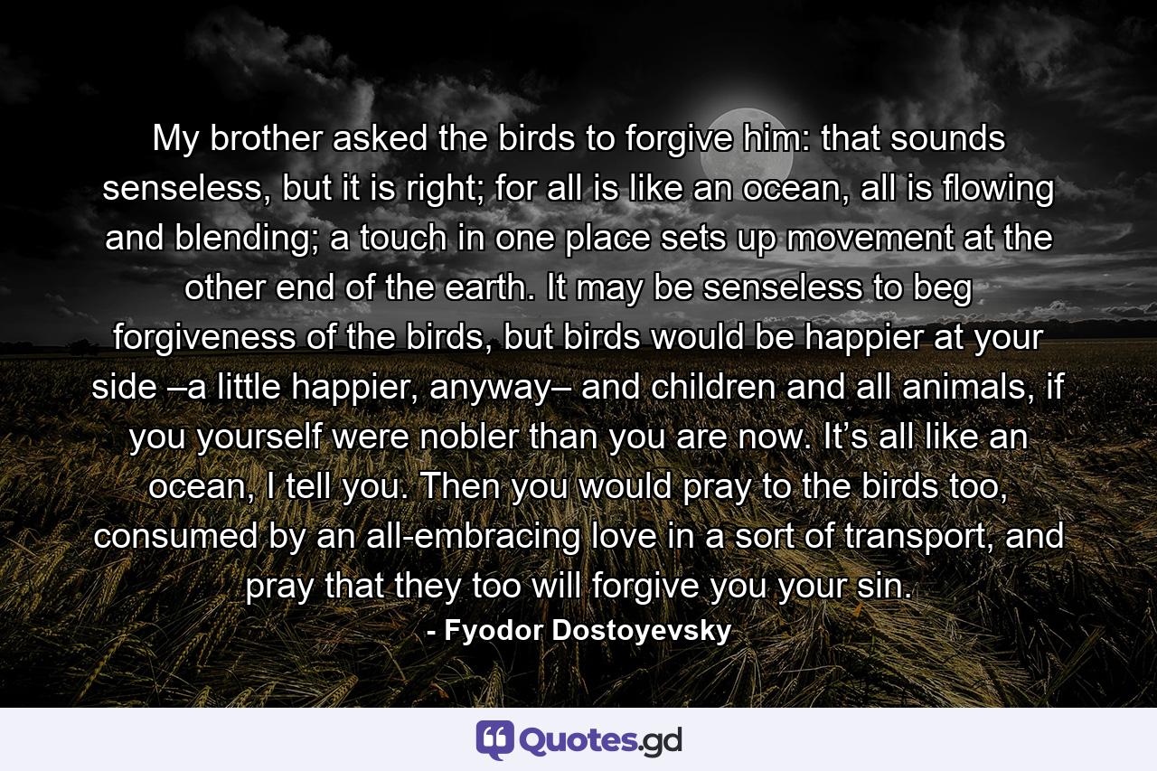 My brother asked the birds to forgive him: that sounds senseless, but it is right; for all is like an ocean, all is flowing and blending; a touch in one place sets up movement at the other end of the earth. It may be senseless to beg forgiveness of the birds, but birds would be happier at your side –a little happier, anyway– and children and all animals, if you yourself were nobler than you are now. It’s all like an ocean, I tell you. Then you would pray to the birds too, consumed by an all-embracing love in a sort of transport, and pray that they too will forgive you your sin. - Quote by Fyodor Dostoyevsky