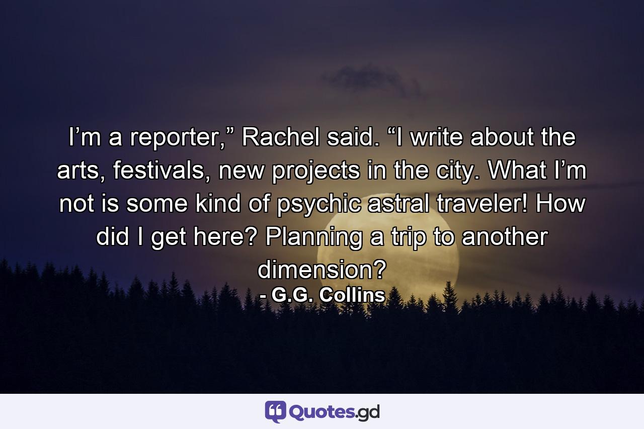 I’m a reporter,” Rachel said. “I write about the arts, festivals, new projects in the city. What I’m not is some kind of psychic astral traveler! How did I get here? Planning a trip to another dimension? - Quote by G.G. Collins