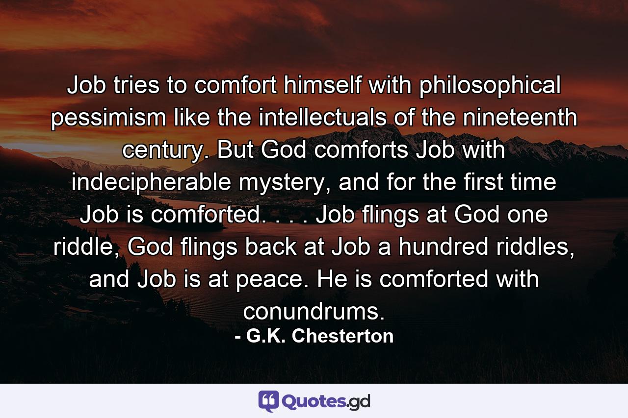 Job tries to comfort himself with philosophical pessimism like the intellectuals of the nineteenth century. But God comforts Job with indecipherable mystery, and for the first time Job is comforted. . . . Job flings at God one riddle, God flings back at Job a hundred riddles, and Job is at peace. He is comforted with conundrums. - Quote by G.K. Chesterton