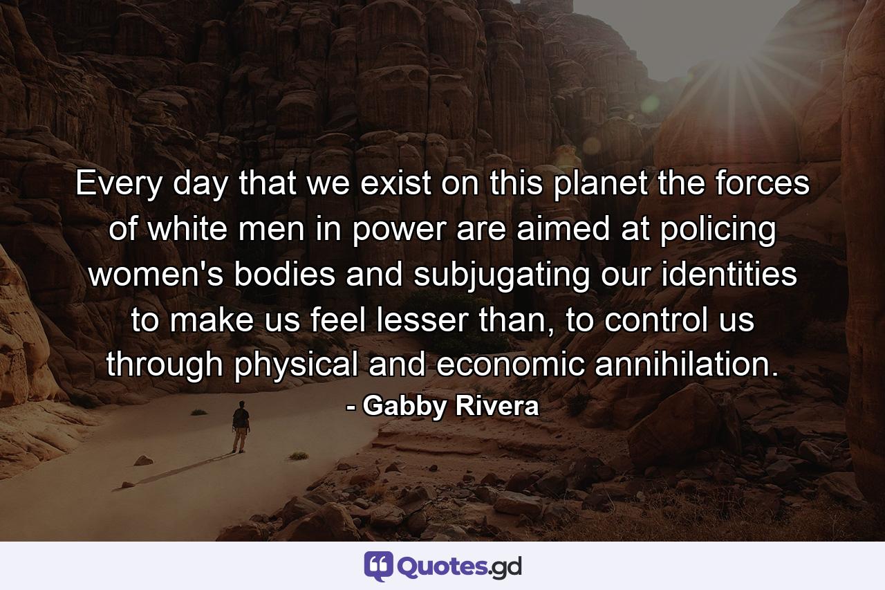 Every day that we exist on this planet the forces of white men in power are aimed at policing women's bodies and subjugating our identities to make us feel lesser than, to control us through physical and economic annihilation. - Quote by Gabby Rivera