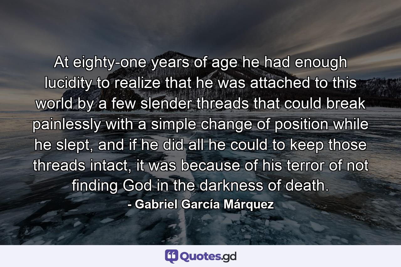 At eighty-one years of age he had enough lucidity to realize that he was attached to this world by a few slender threads that could break painlessly with a simple change of position while he slept, and if he did all he could to keep those threads intact, it was because of his terror of not finding God in the darkness of death. - Quote by Gabriel García Márquez