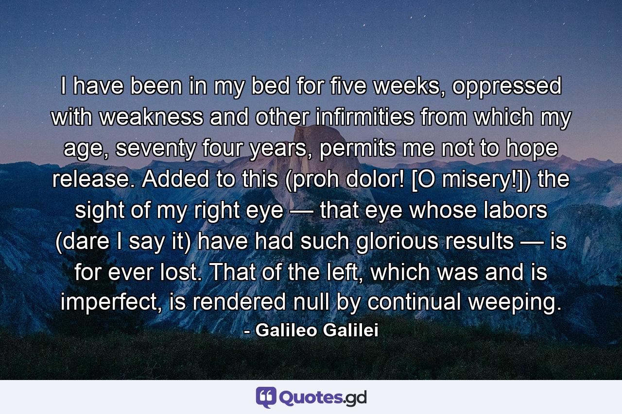 I have been in my bed for five weeks, oppressed with weakness and other infirmities from which my age, seventy four years, permits me not to hope release. Added to this (proh dolor! [O misery!]) the sight of my right eye — that eye whose labors (dare I say it) have had such glorious results — is for ever lost. That of the left, which was and is imperfect, is rendered null by continual weeping. - Quote by Galileo Galilei