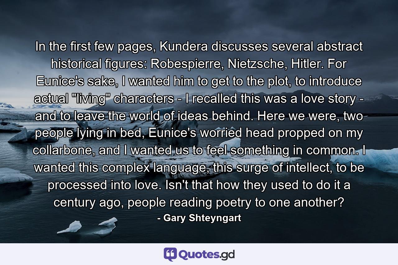 In the first few pages, Kundera discusses several abstract historical figures: Robespierre, Nietzsche, Hitler. For Eunice's sake, I wanted him to get to the plot, to introduce actual 