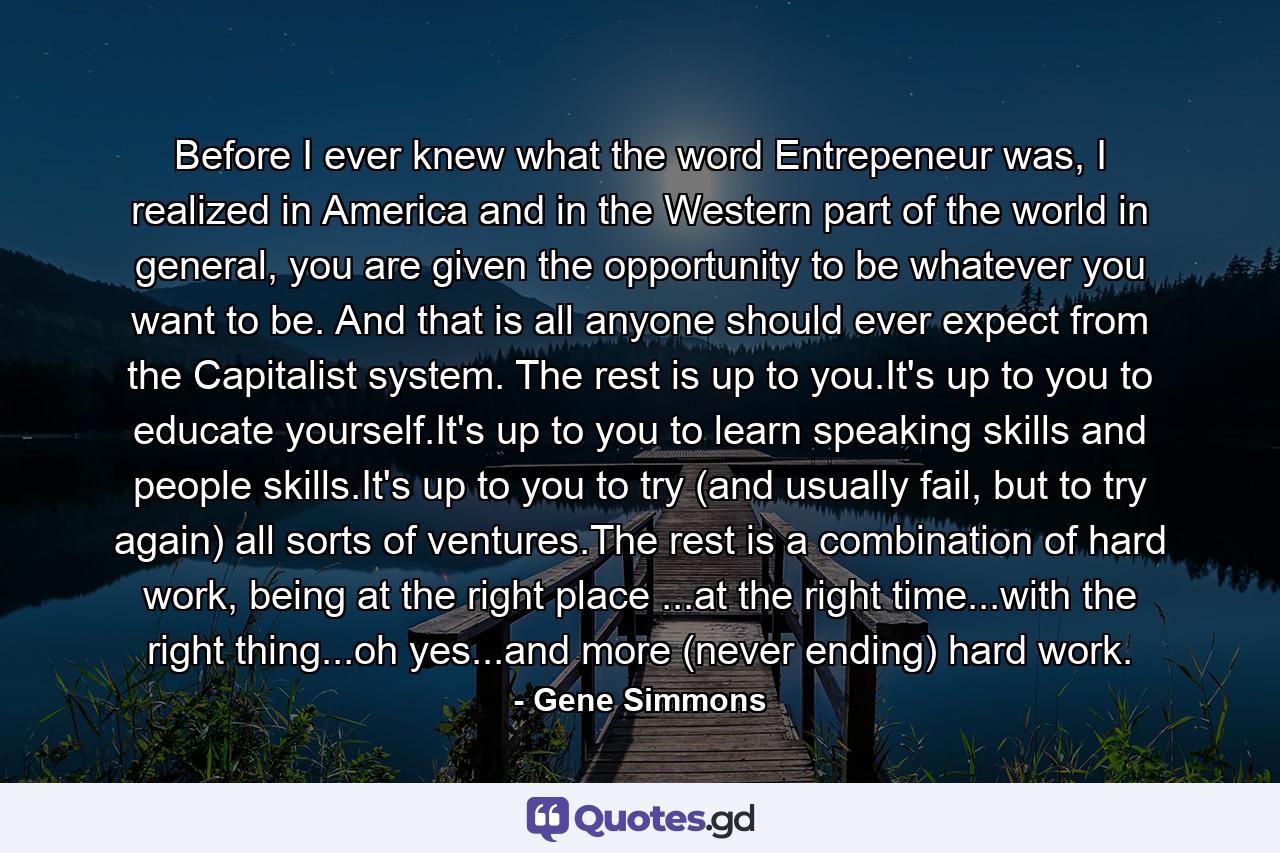 Before I ever knew what the word Entrepeneur was, I realized in America and in the Western part of the world in general, you are given the opportunity to be whatever you want to be. And that is all anyone should ever expect from the Capitalist system. The rest is up to you.It's up to you to educate yourself.It's up to you to learn speaking skills and people skills.It's up to you to try (and usually fail, but to try again) all sorts of ventures.The rest is a combination of hard work, being at the right place ...at the right time...with the right thing...oh yes...and more (never ending) hard work. - Quote by Gene Simmons