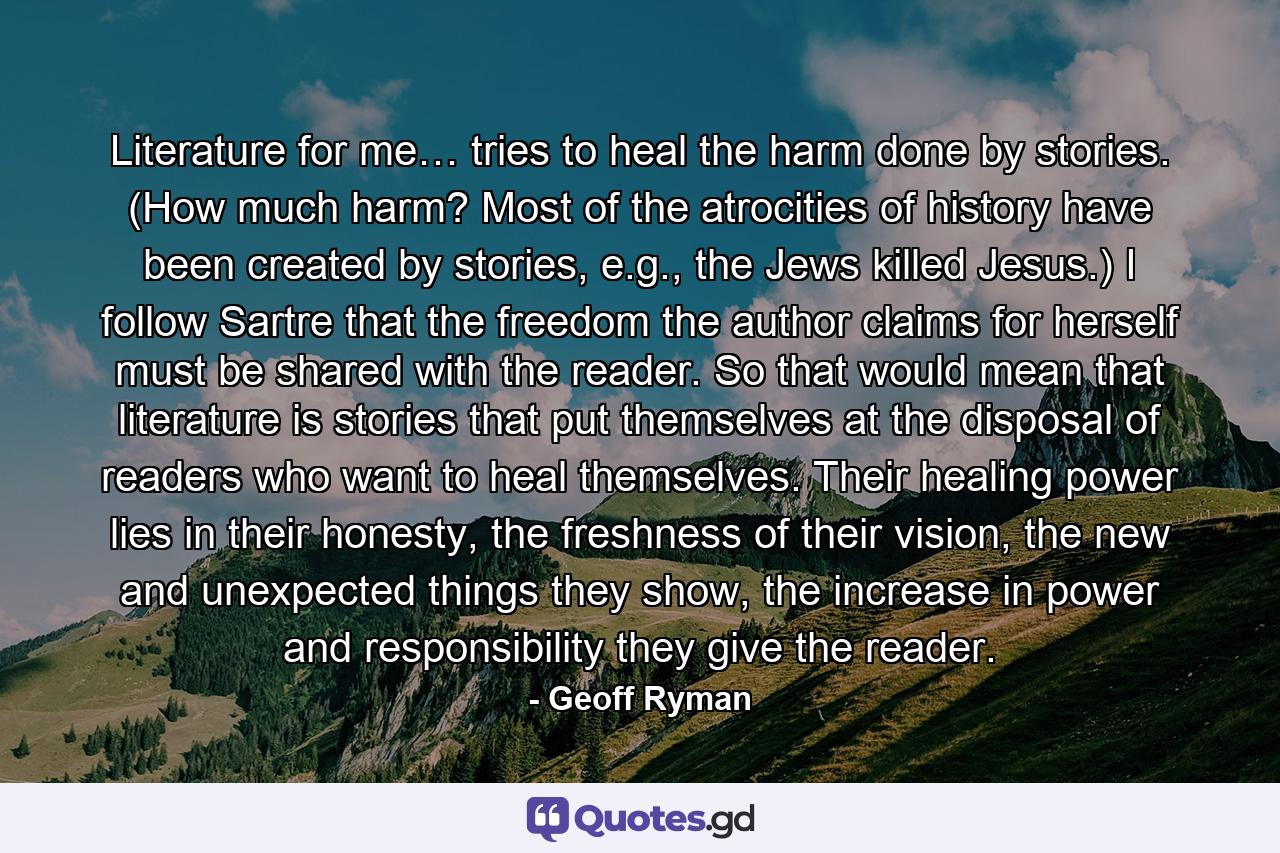 Literature for me… tries to heal the harm done by stories. (How much harm? Most of the atrocities of history have been created by stories, e.g., the Jews killed Jesus.) I follow Sartre that the freedom the author claims for herself must be shared with the reader. So that would mean that literature is stories that put themselves at the disposal of readers who want to heal themselves. Their healing power lies in their honesty, the freshness of their vision, the new and unexpected things they show, the increase in power and responsibility they give the reader. - Quote by Geoff Ryman