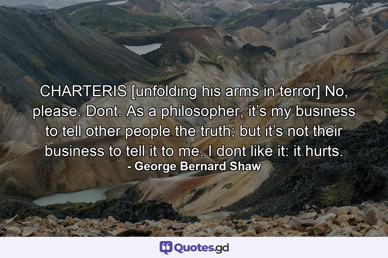 CHARTERIS [unfolding his arms in terror] No, please. Dont. As a philosopher, it’s my business to tell other people the truth; but it’s not their business to tell it to me. I dont like it: it hurts. - Quote by George Bernard Shaw