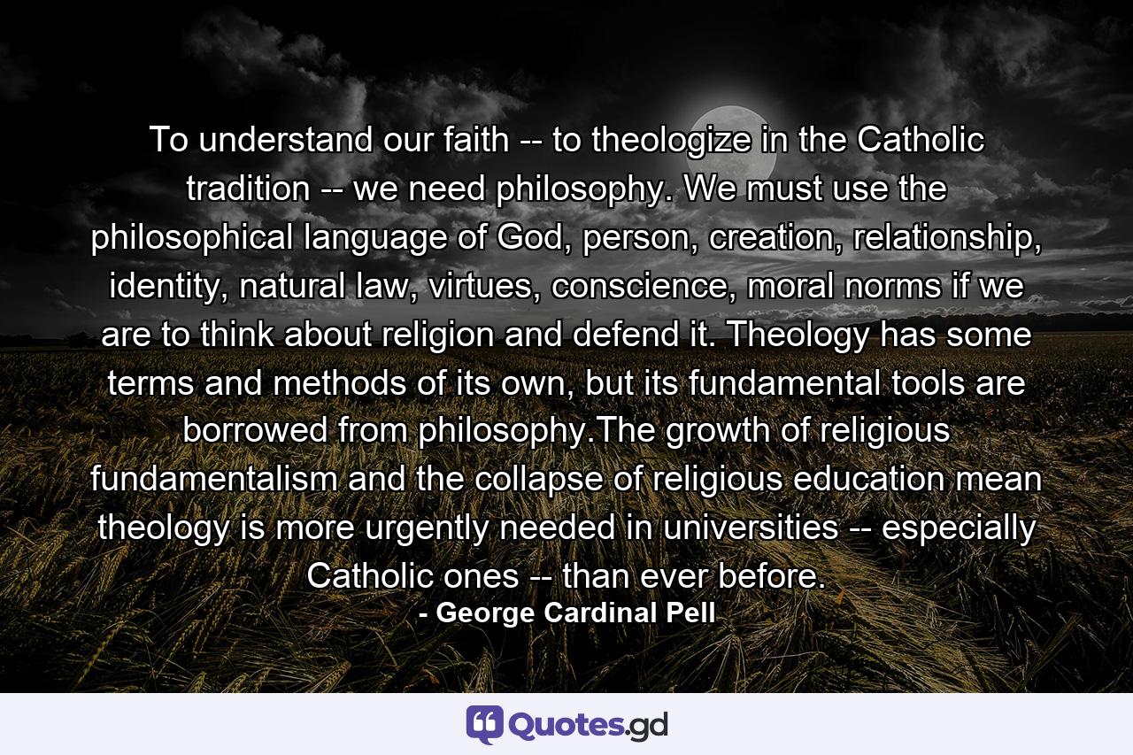 To understand our faith -- to theologize in the Catholic tradition -- we need philosophy. We must use the philosophical language of God, person, creation, relationship, identity, natural law, virtues, conscience, moral norms if we are to think about religion and defend it. Theology has some terms and methods of its own, but its fundamental tools are borrowed from philosophy.The growth of religious fundamentalism and the collapse of religious education mean theology is more urgently needed in universities -- especially Catholic ones -- than ever before. - Quote by George Cardinal Pell