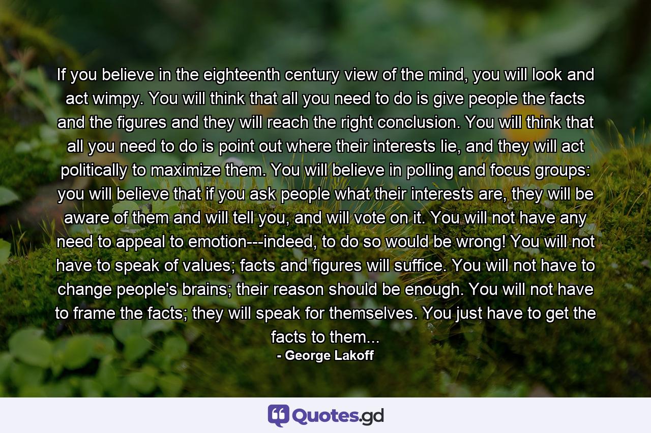 If you believe in the eighteenth century view of the mind, you will look and act wimpy. You will think that all you need to do is give people the facts and the figures and they will reach the right conclusion. You will think that all you need to do is point out where their interests lie, and they will act politically to maximize them. You will believe in polling and focus groups: you will believe that if you ask people what their interests are, they will be aware of them and will tell you, and will vote on it. You will not have any need to appeal to emotion---indeed, to do so would be wrong! You will not have to speak of values; facts and figures will suffice. You will not have to change people's brains; their reason should be enough. You will not have to frame the facts; they will speak for themselves. You just have to get the facts to them... - Quote by George Lakoff