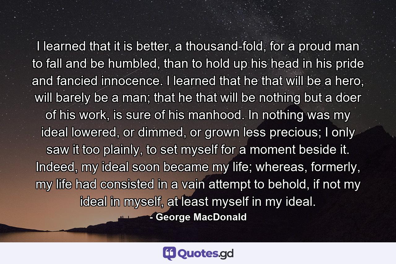 I learned that it is better, a thousand-fold, for a proud man to fall and be humbled, than to hold up his head in his pride and fancied innocence. I learned that he that will be a hero, will barely be a man; that he that will be nothing but a doer of his work, is sure of his manhood. In nothing was my ideal lowered, or dimmed, or grown less precious; I only saw it too plainly, to set myself for a moment beside it. Indeed, my ideal soon became my life; whereas, formerly, my life had consisted in a vain attempt to behold, if not my ideal in myself, at least myself in my ideal. - Quote by George MacDonald