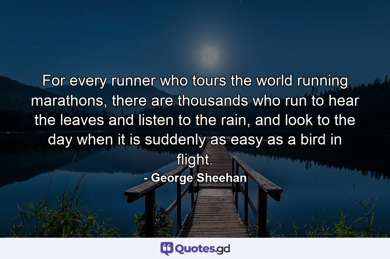 For every runner who tours the world running marathons, there are thousands who run to hear the leaves and listen to the rain, and look to the day when it is suddenly as easy as a bird in flight. - Quote by George Sheehan