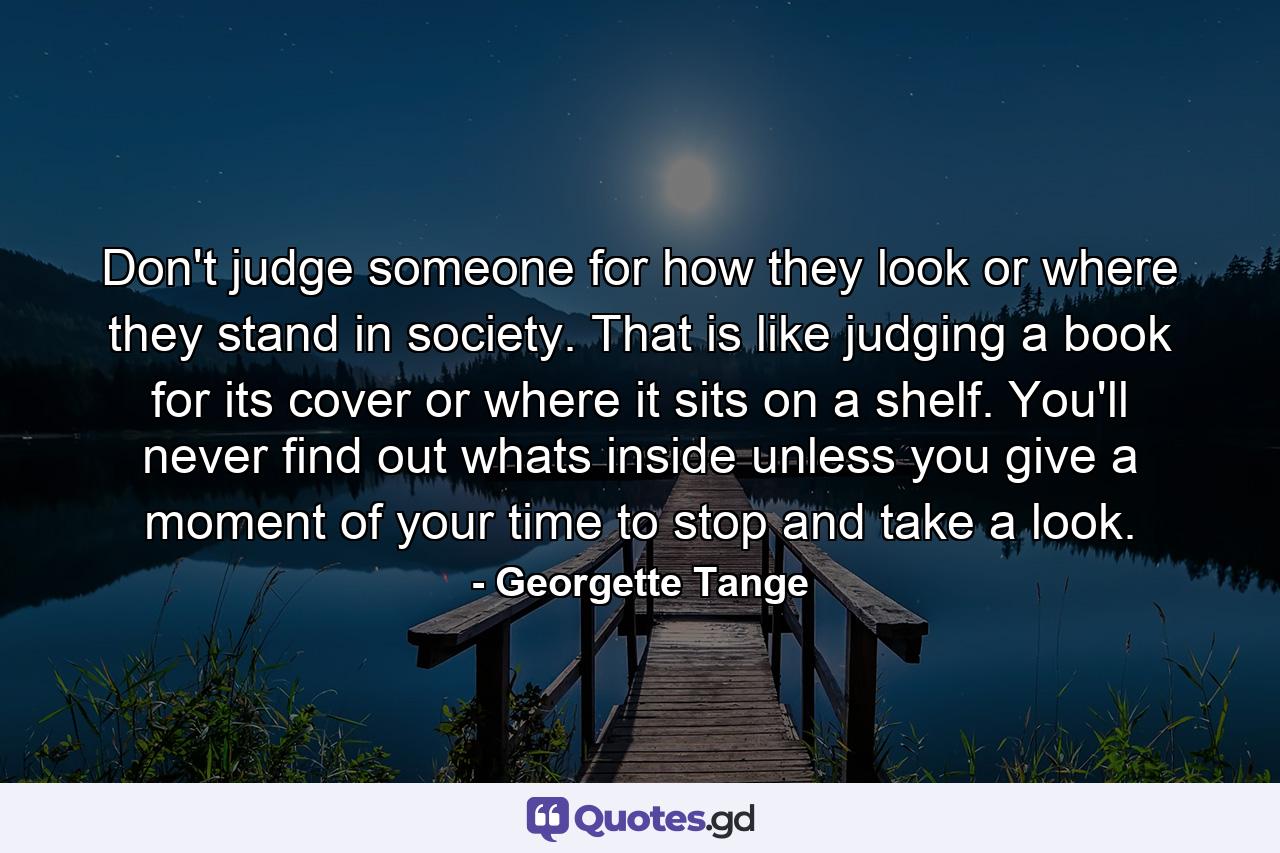 Don't judge someone for how they look or where they stand in society. That is like judging a book for its cover or where it sits on a shelf. You'll never find out whats inside unless you give a moment of your time to stop and take a look. - Quote by Georgette Tange