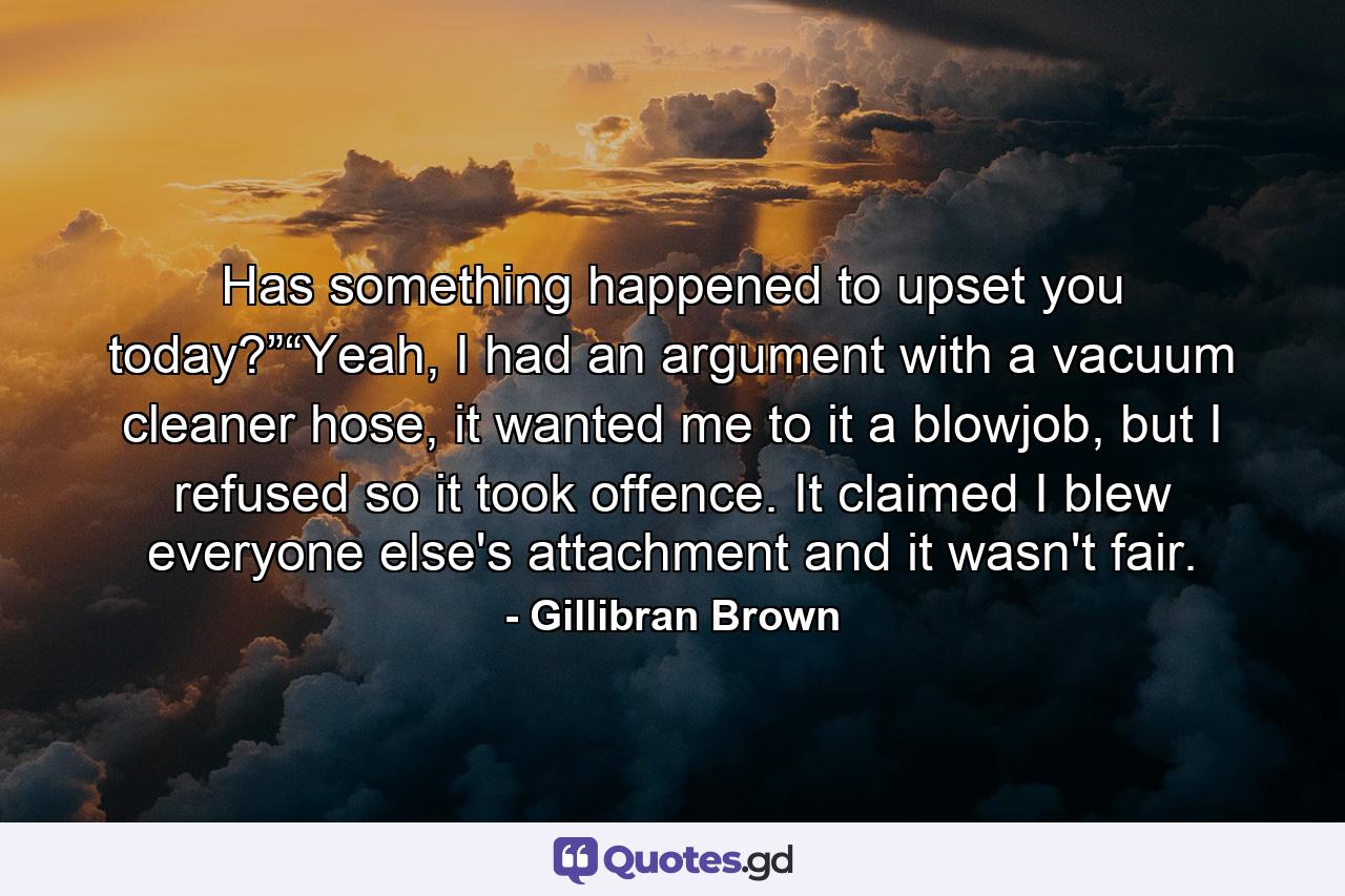 Has something happened to upset you today?”“Yeah, I had an argument with a vacuum cleaner hose, it wanted me to it a blowjob, but I refused so it took offence. It claimed I blew everyone else's attachment and it wasn't fair. - Quote by Gillibran Brown