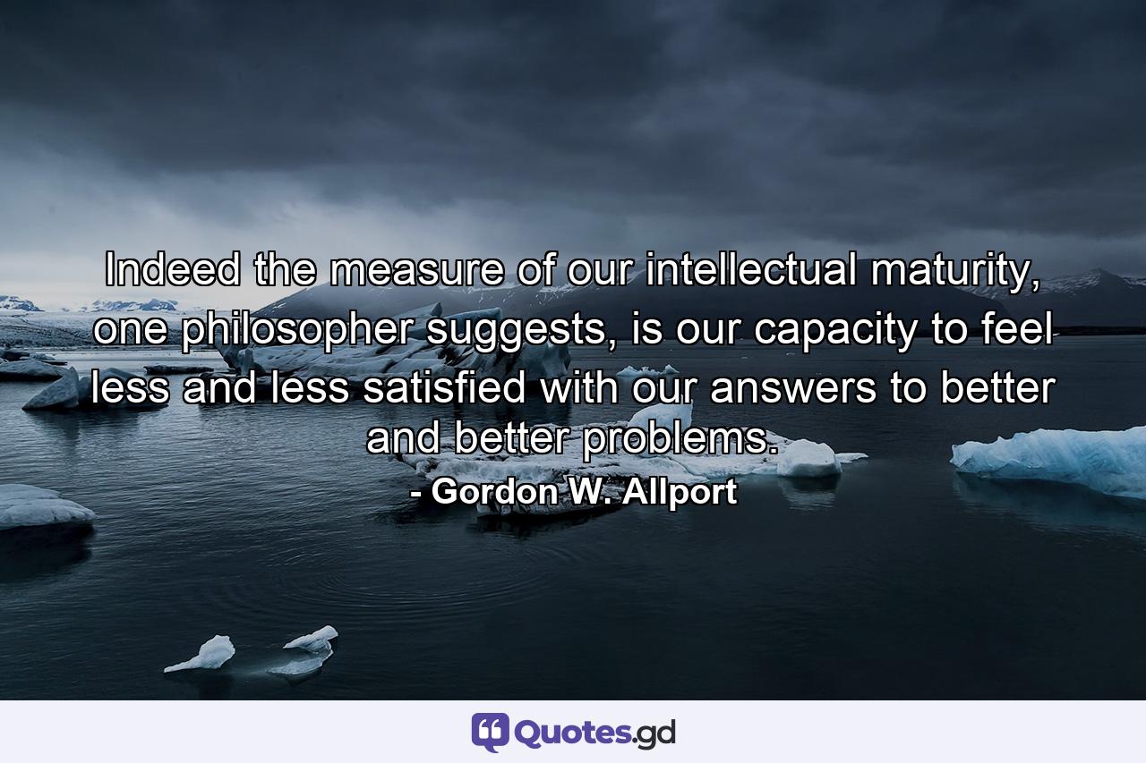 Indeed the measure of our intellectual maturity, one philosopher suggests, is our capacity to feel less and less satisfied with our answers to better and better problems. - Quote by Gordon W. Allport