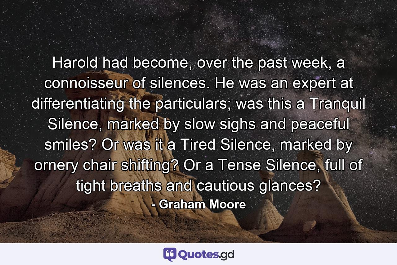 Harold had become, over the past week, a connoisseur of silences. He was an expert at differentiating the particulars; was this a Tranquil Silence, marked by slow sighs and peaceful smiles? Or was it a Tired Silence, marked by ornery chair shifting? Or a Tense Silence, full of tight breaths and cautious glances? - Quote by Graham Moore