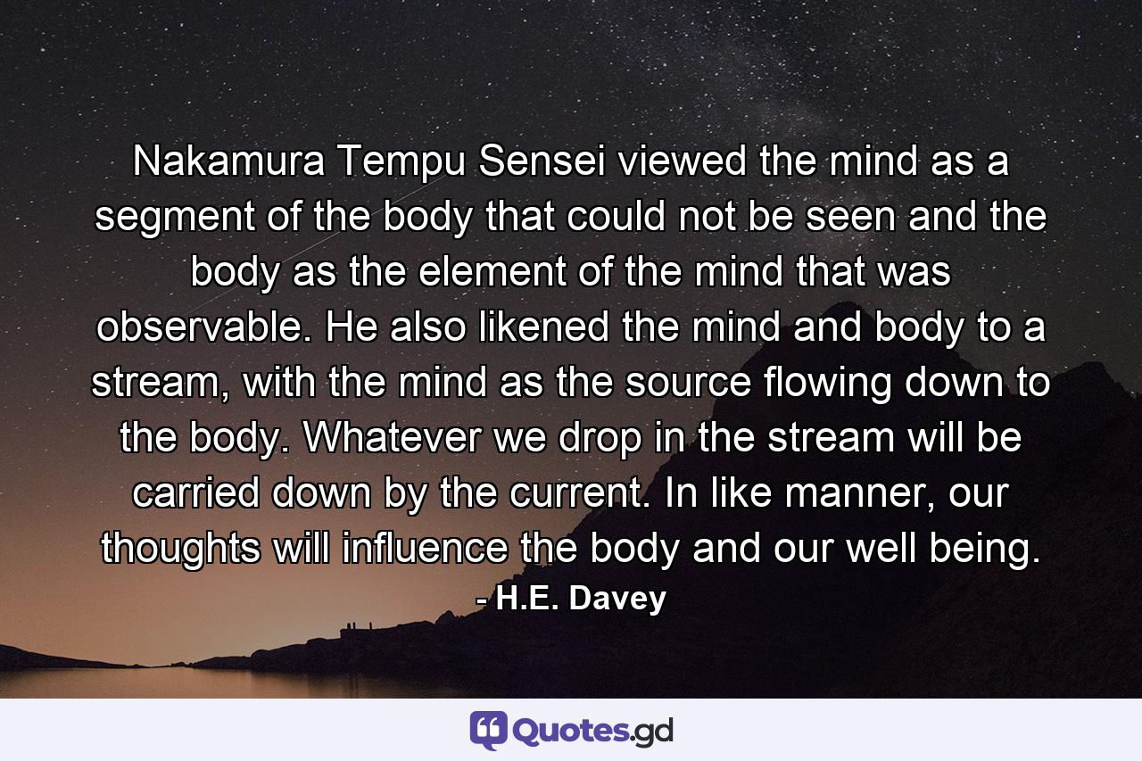 Nakamura Tempu Sensei viewed the mind as a segment of the body that could not be seen and the body as the element of the mind that was observable. He also likened the mind and body to a stream, with the mind as the source flowing down to the body. Whatever we drop in the stream will be carried down by the current. In like manner, our thoughts will influence the body and our well being. - Quote by H.E. Davey