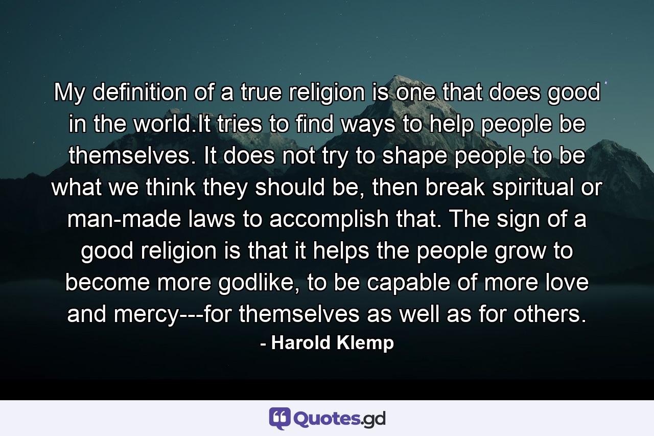 My definition of a true religion is one that does good in the world.It tries to find ways to help people be themselves. It does not try to shape people to be what we think they should be, then break spiritual or man-made laws to accomplish that. The sign of a good religion is that it helps the people grow to become more godlike, to be capable of more love and mercy---for themselves as well as for others. - Quote by Harold Klemp