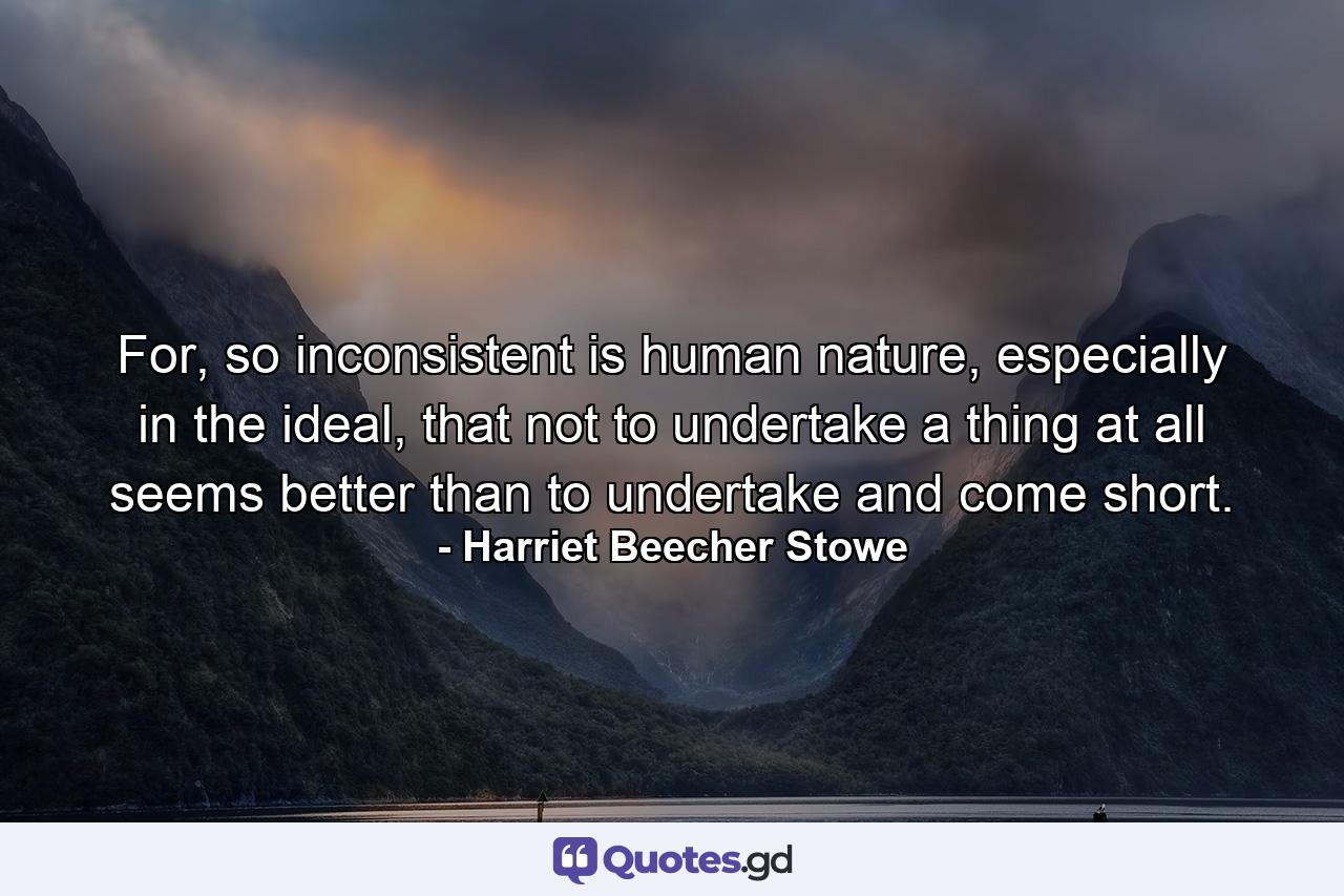 For, so inconsistent is human nature, especially in the ideal, that not to undertake a thing at all seems better than to undertake and come short. - Quote by Harriet Beecher Stowe