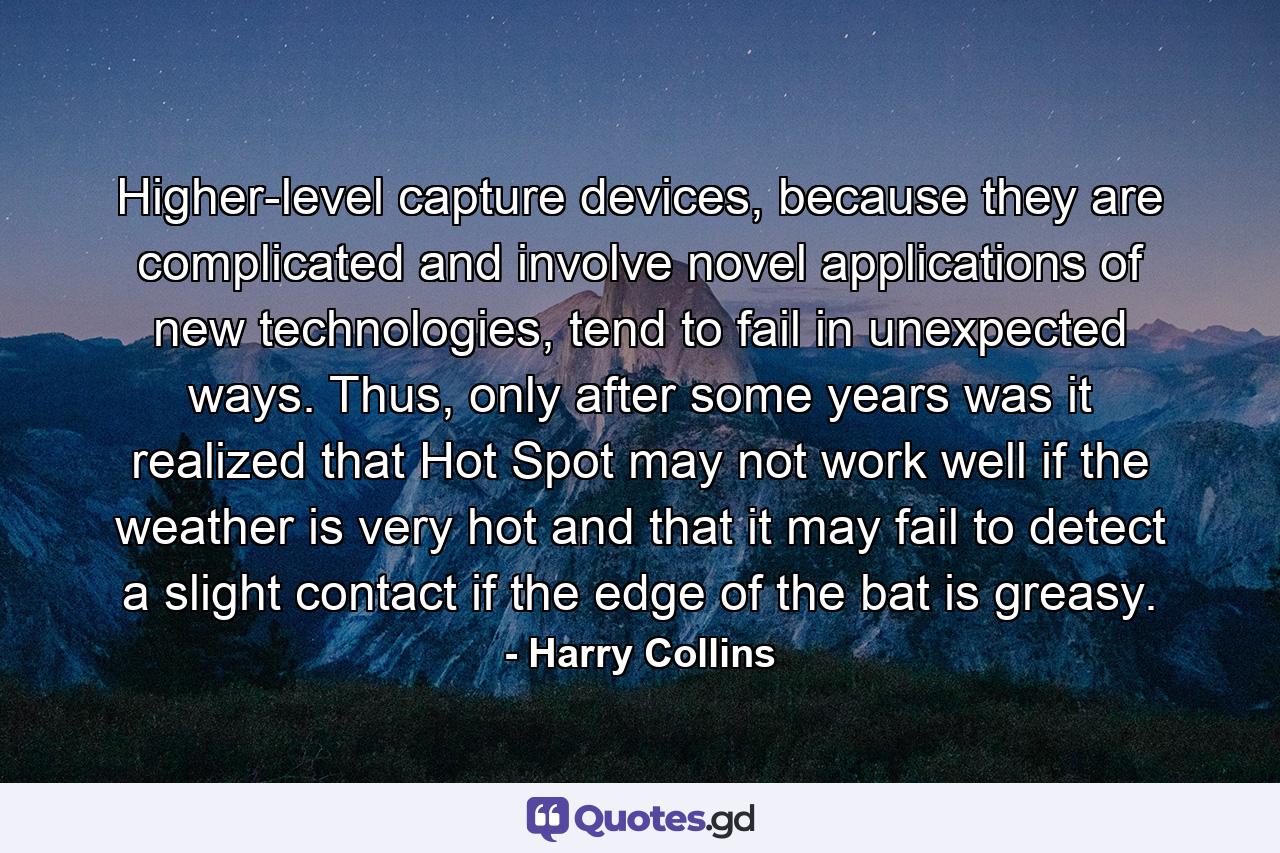 Higher-level capture devices, because they are complicated and involve novel applications of new technologies, tend to fail in unexpected ways. Thus, only after some years was it realized that Hot Spot may not work well if the weather is very hot and that it may fail to detect a slight contact if the edge of the bat is greasy. - Quote by Harry Collins