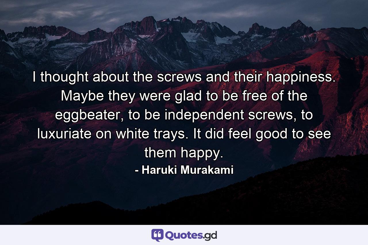 I thought about the screws and their happiness. Maybe they were glad to be free of the eggbeater, to be independent screws, to luxuriate on white trays. It did feel good to see them happy. - Quote by Haruki Murakami