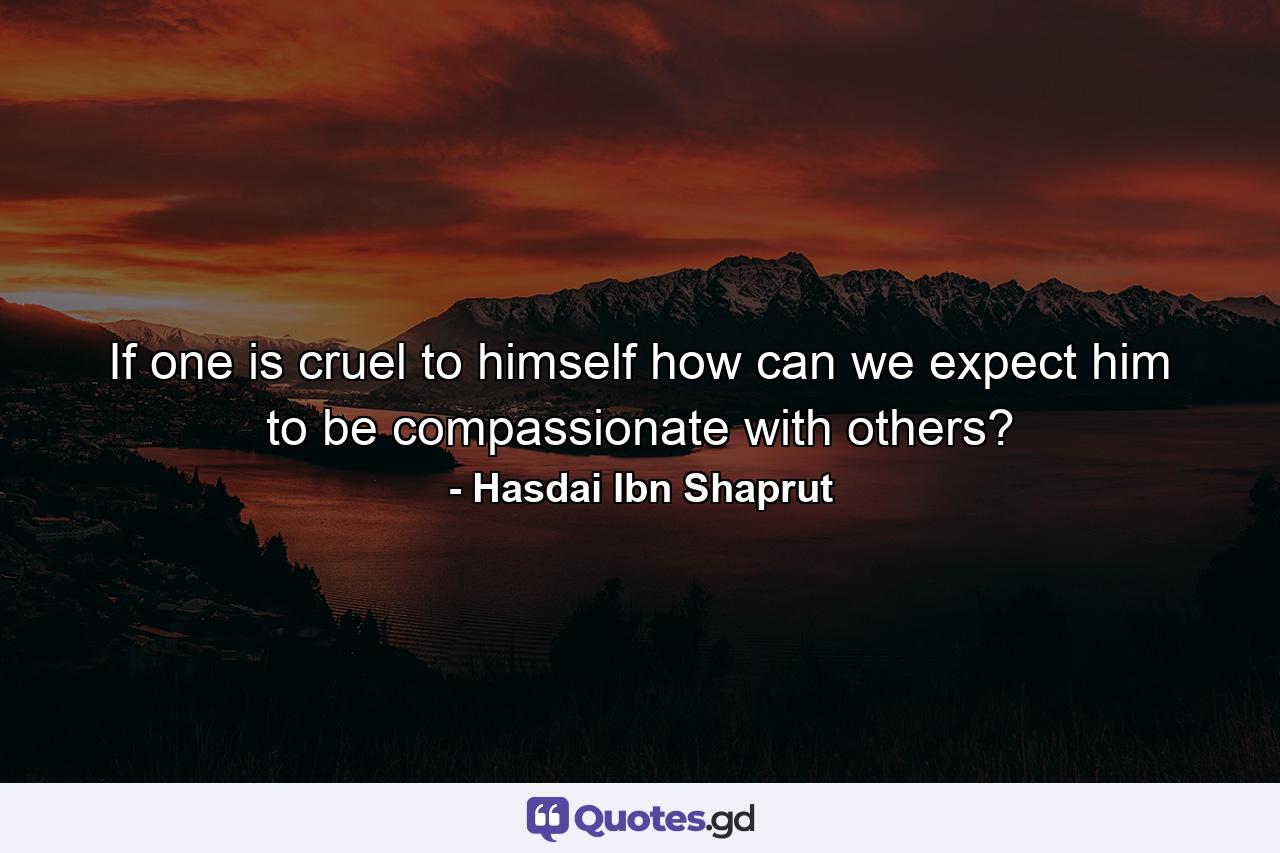 If one is cruel to himself  how can we expect him to be compassionate with others? - Quote by Hasdai Ibn Shaprut