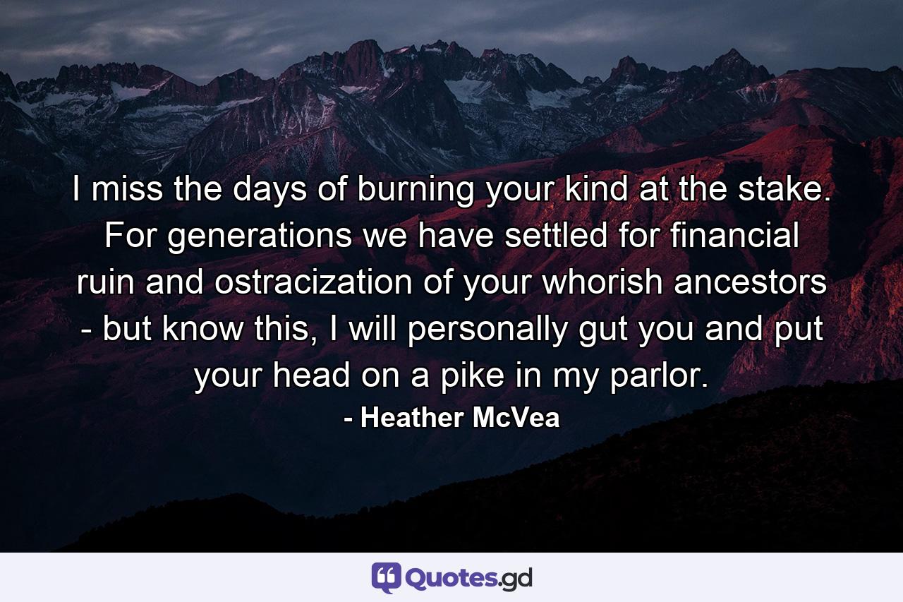 I miss the days of burning your kind at the stake. For generations we have settled for financial ruin and ostracization of your whorish ancestors - but know this, I will personally gut you and put your head on a pike in my parlor. - Quote by Heather McVea