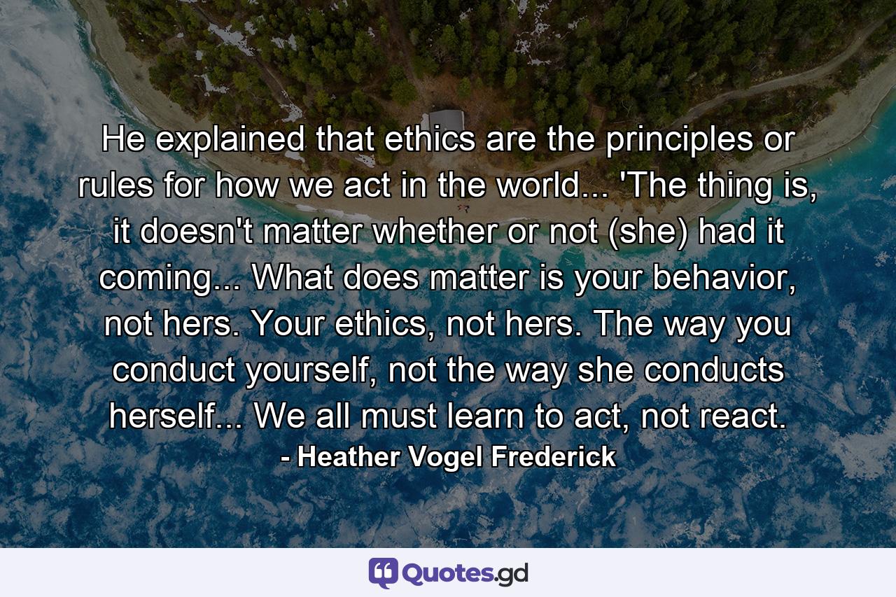 He explained that ethics are the principles or rules for how we act in the world... 'The thing is, it doesn't matter whether or not (she) had it coming... What does matter is your behavior, not hers. Your ethics, not hers. The way you conduct yourself, not the way she conducts herself... We all must learn to act, not react. - Quote by Heather Vogel Frederick