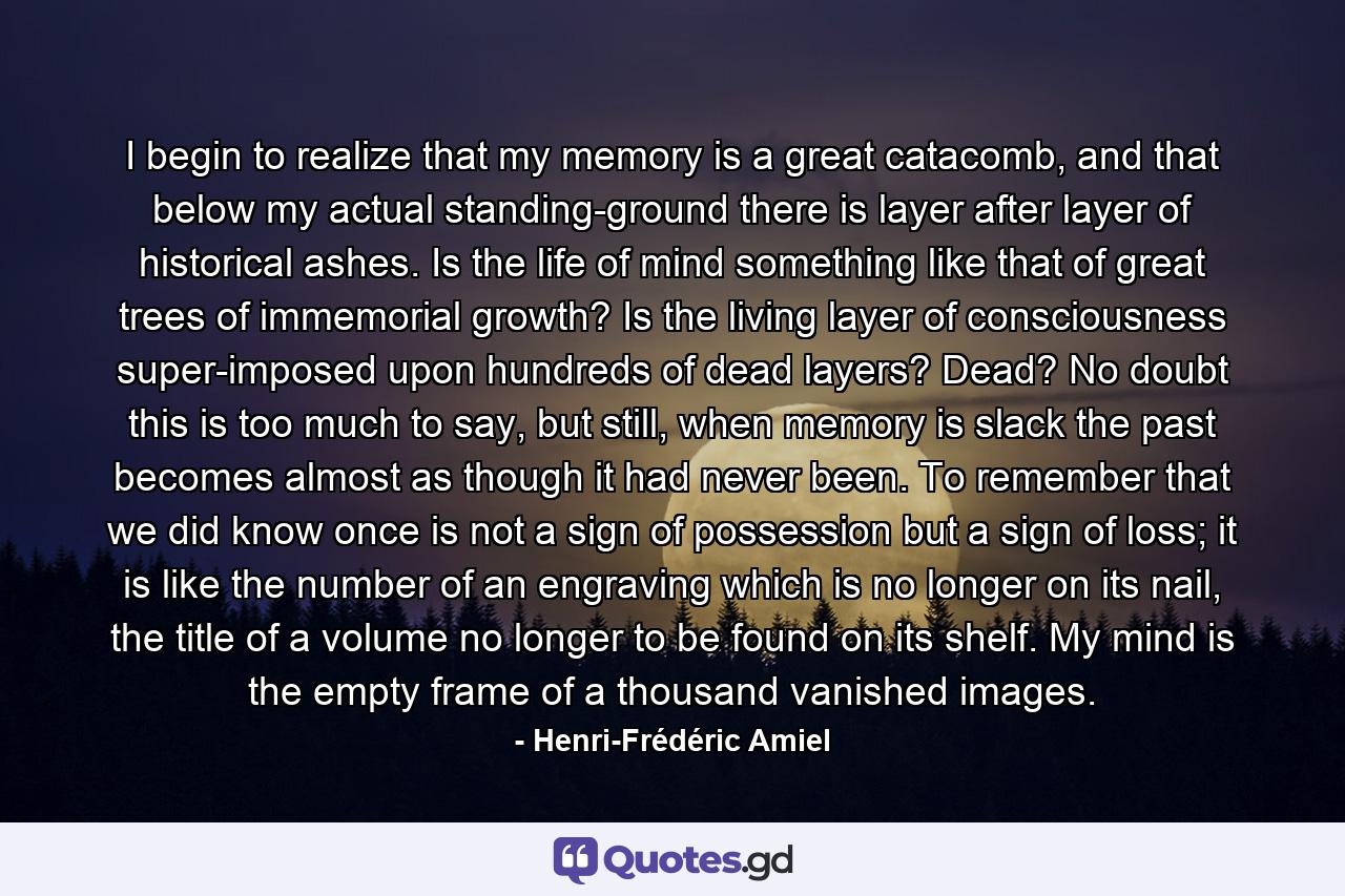 I begin to realize that my memory is a great catacomb, and that below my actual standing-ground there is layer after layer of historical ashes. Is the life of mind something like that of great trees of immemorial growth? Is the living layer of consciousness super-imposed upon hundreds of dead layers? Dead? No doubt this is too much to say, but still, when memory is slack the past becomes almost as though it had never been. To remember that we did know once is not a sign of possession but a sign of loss; it is like the number of an engraving which is no longer on its nail, the title of a volume no longer to be found on its shelf. My mind is the empty frame of a thousand vanished images. - Quote by Henri-Frédéric Amiel