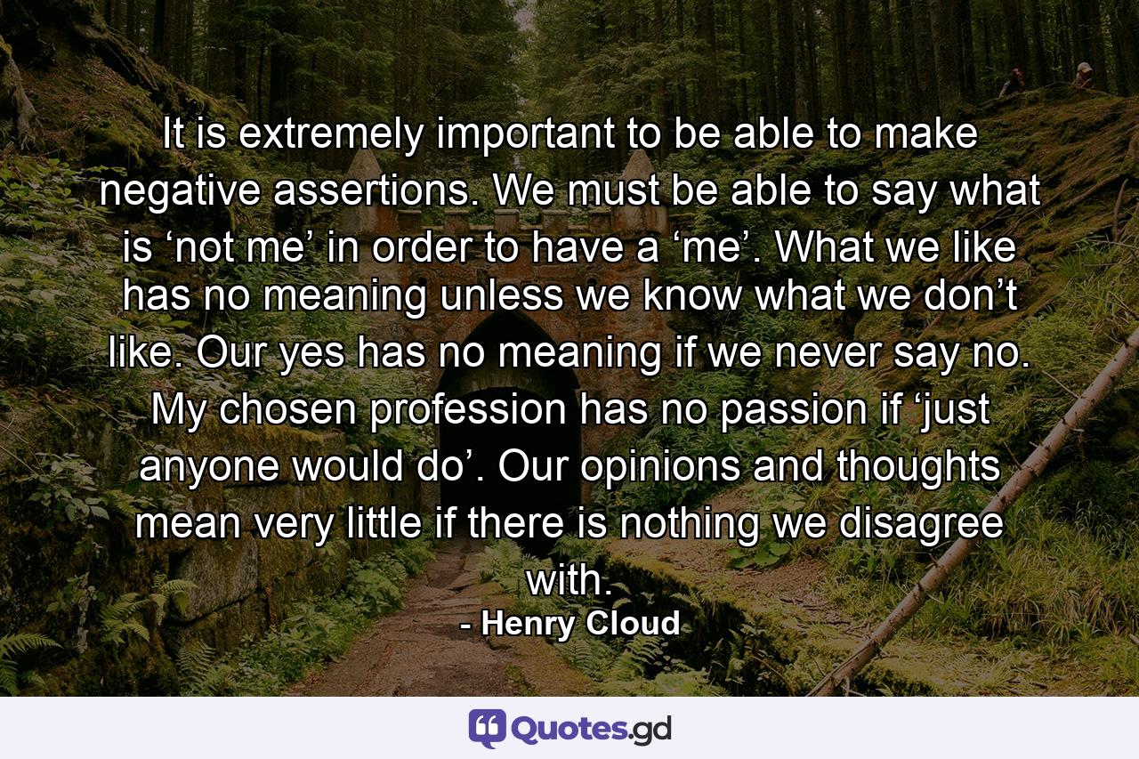 It is extremely important to be able to make negative assertions. We must be able to say what is ‘not me’ in order to have a ‘me’. What we like has no meaning unless we know what we don’t like. Our yes has no meaning if we never say no. My chosen profession has no passion if ‘just anyone would do’. Our opinions and thoughts mean very little if there is nothing we disagree with. - Quote by Henry Cloud