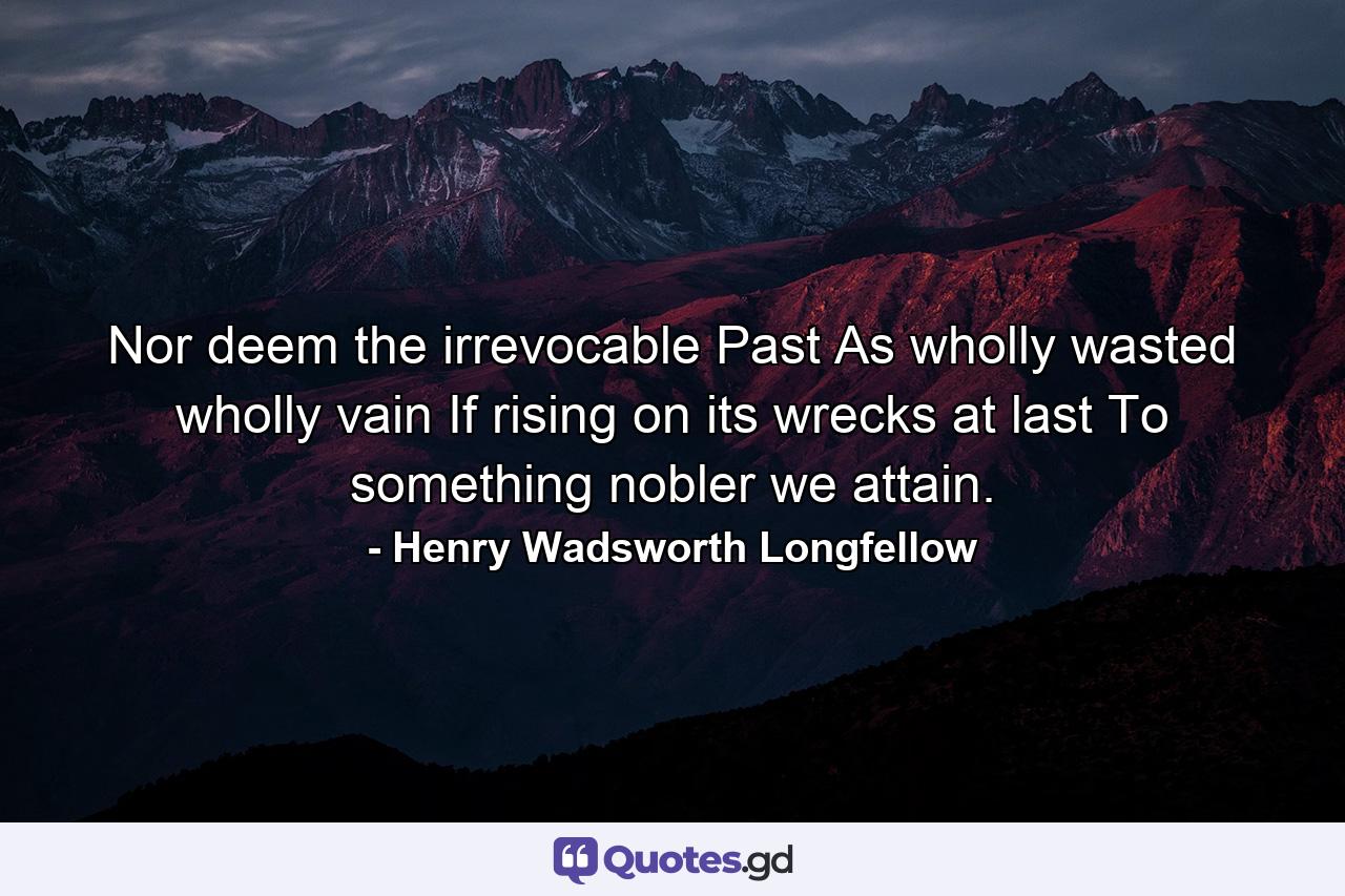 Nor deem the irrevocable Past As wholly wasted  wholly vain  If  rising on its wrecks  at last To something nobler we attain. - Quote by Henry Wadsworth Longfellow