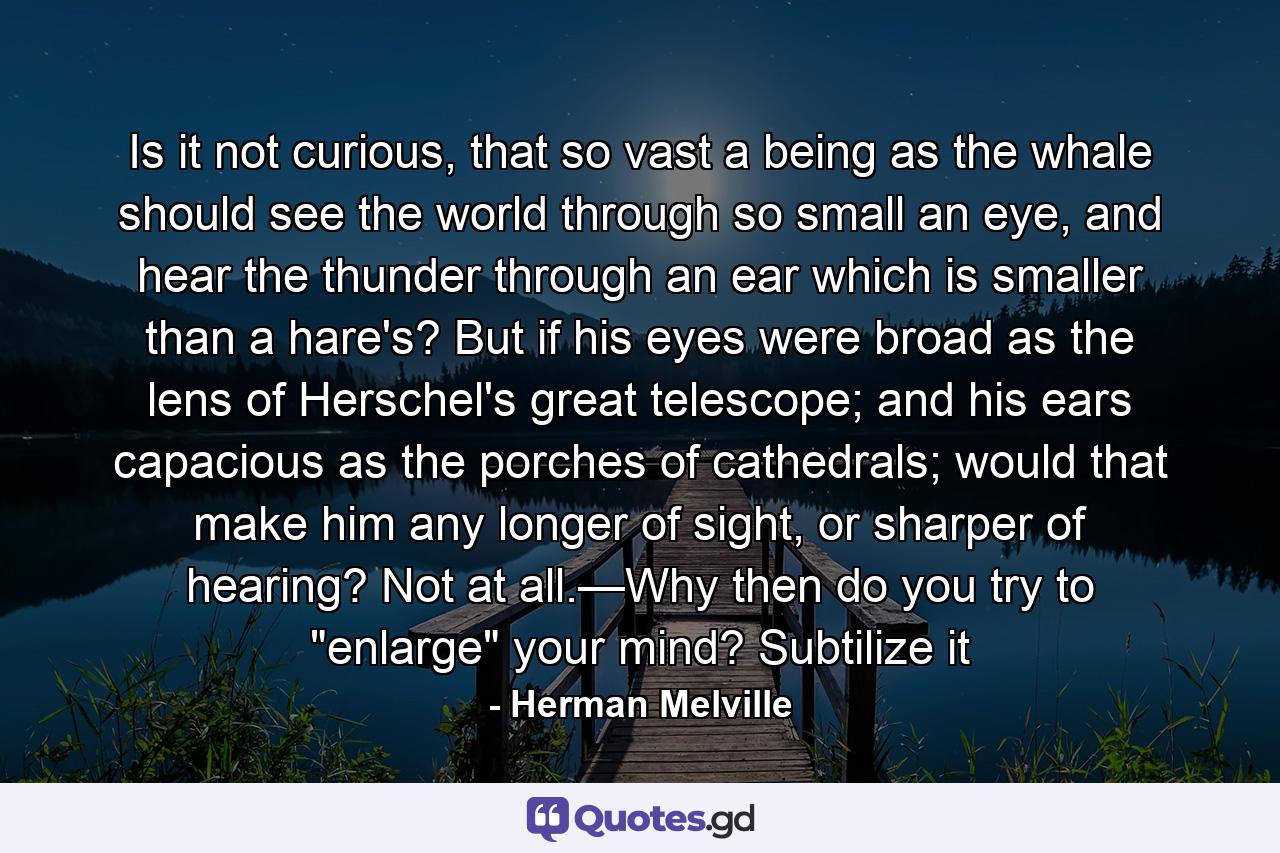 Is it not curious, that so vast a being as the whale should see the world through so small an eye, and hear the thunder through an ear which is smaller than a hare's? But if his eyes were broad as the lens of Herschel's great telescope; and his ears capacious as the porches of cathedrals; would that make him any longer of sight, or sharper of hearing? Not at all.—Why then do you try to 