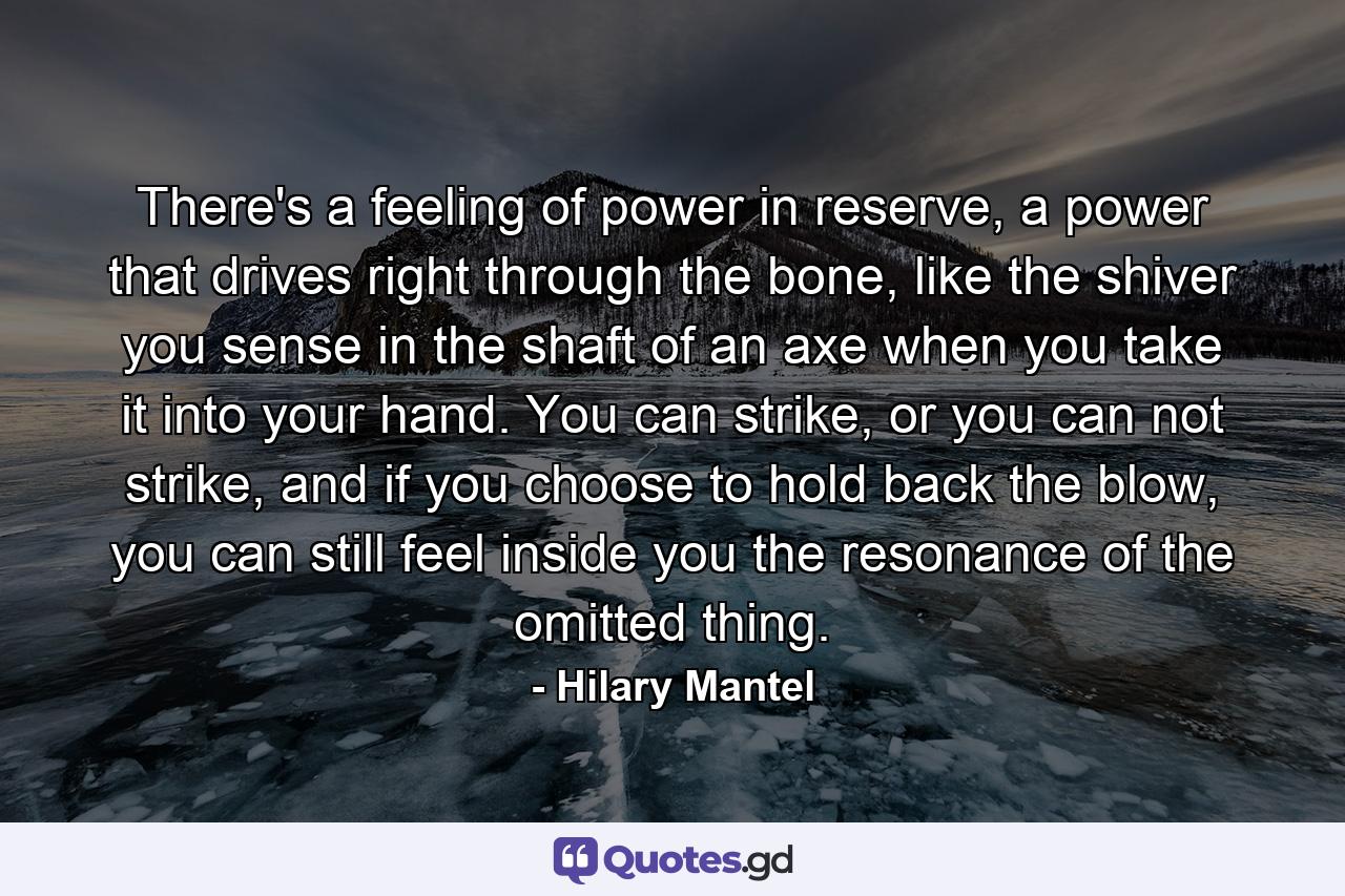 There's a feeling of power in reserve, a power that drives right through the bone, like the shiver you sense in the shaft of an axe when you take it into your hand. You can strike, or you can not strike, and if you choose to hold back the blow, you can still feel inside you the resonance of the omitted thing. - Quote by Hilary Mantel