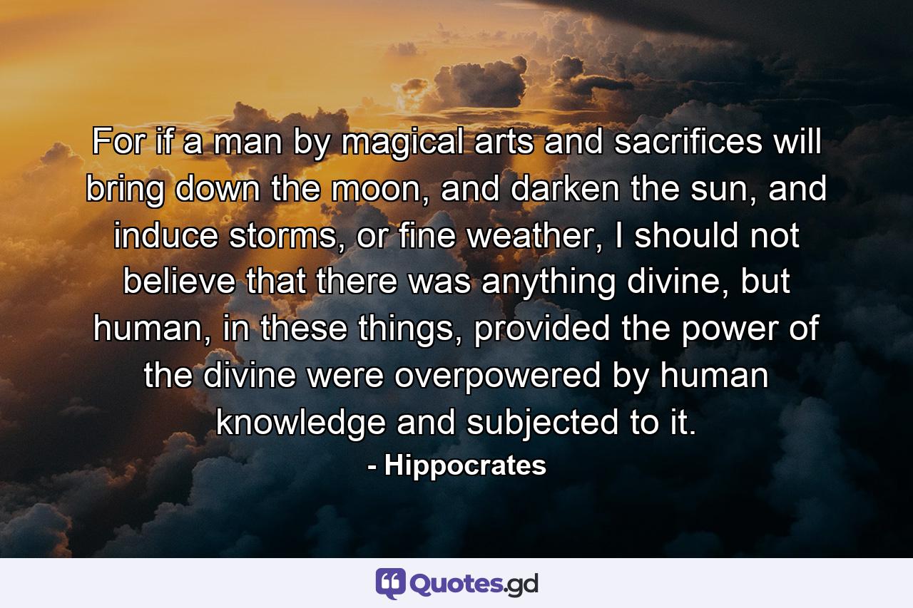 For if a man by magical arts and sacrifices will bring down the moon, and darken the sun, and induce storms, or fine weather, I should not believe that there was anything divine, but human, in these things, provided the power of the divine were overpowered by human knowledge and subjected to it. - Quote by Hippocrates