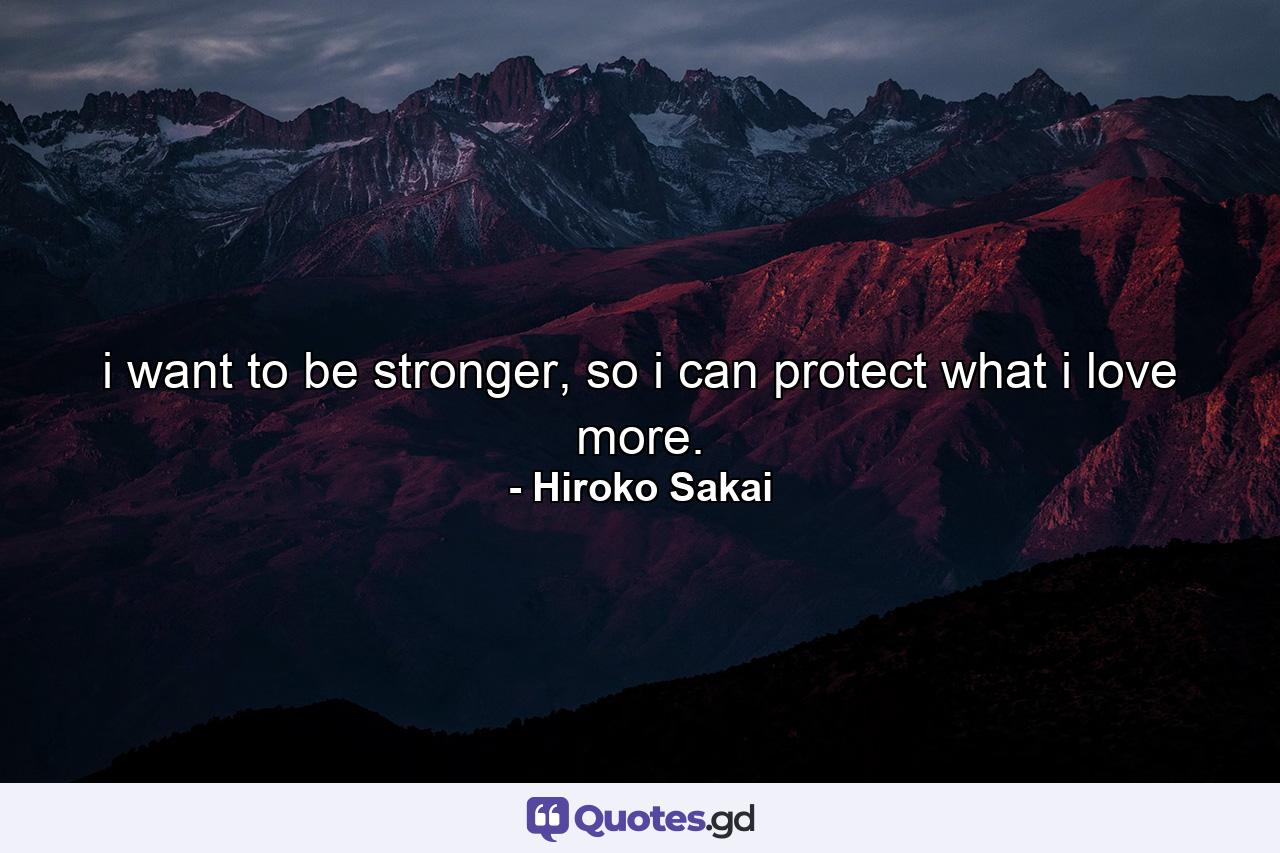 i want to be stronger, so i can protect what i love more. - Quote by Hiroko Sakai