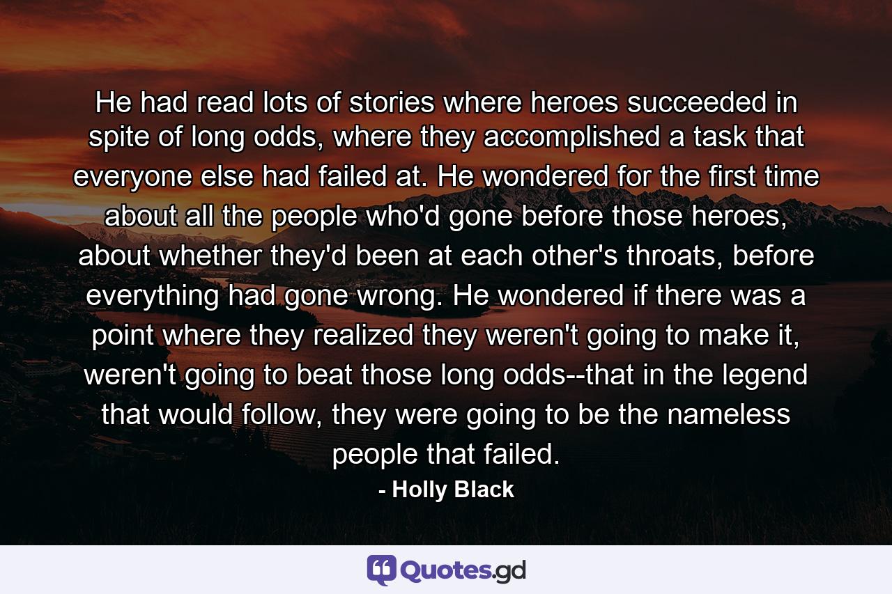 He had read lots of stories where heroes succeeded in spite of long odds, where they accomplished a task that everyone else had failed at. He wondered for the first time about all the people who'd gone before those heroes, about whether they'd been at each other's throats, before everything had gone wrong. He wondered if there was a point where they realized they weren't going to make it, weren't going to beat those long odds--that in the legend that would follow, they were going to be the nameless people that failed. - Quote by Holly Black